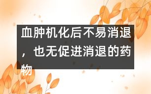 血腫機化后不易消退，也無促進消退的藥物