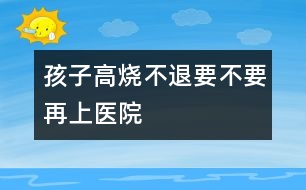 孩子高燒不退要不要再上醫(yī)院