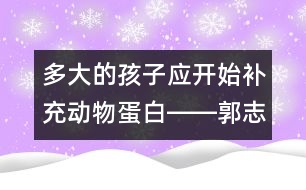 多大的孩子應(yīng)開始補(bǔ)充動(dòng)物蛋白――郭志平回答