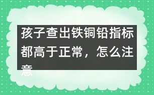 孩子查出鐵銅鉛指標(biāo)都高于正常，怎么注意