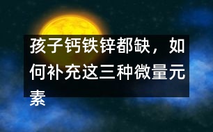 孩子鈣鐵鋅都缺，如何補充這三種微量元素