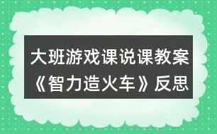 大班游戲課說(shuō)課教案《智力造火車》反思